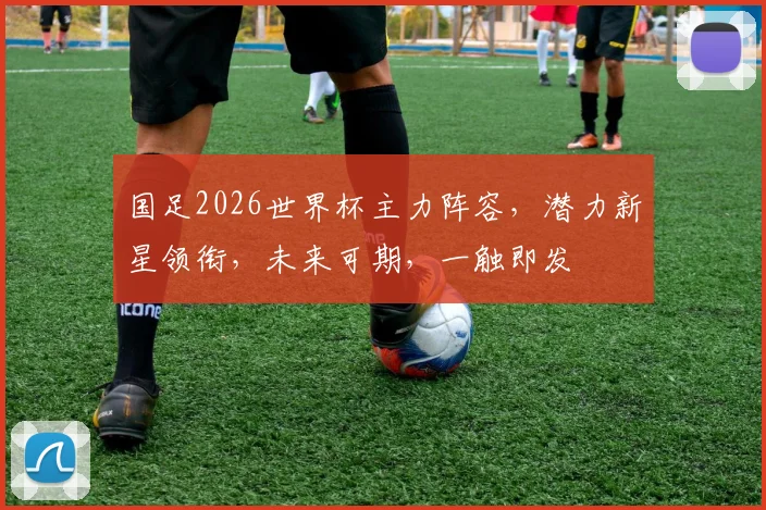 国足2026世界杯主力阵容，潜力新星领衔，未来可期，一触即发