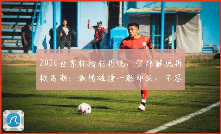 2026世界杯精彩再现，贺炜解说再掀高潮，激情碰撞一触即发，不容错过