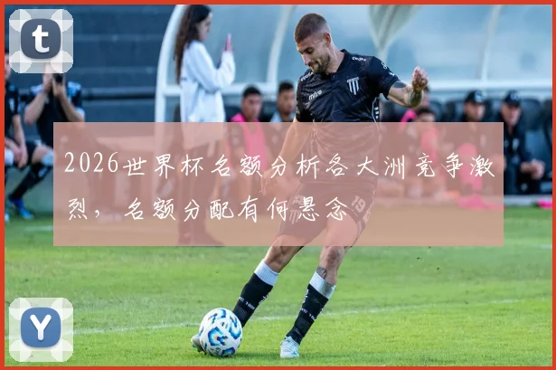 2026世界杯名额分析各大洲竞争激烈，名额分配有何悬念